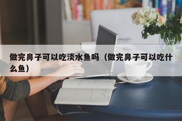 做完鼻子可以吃淡水鱼吗（做完鼻子可以吃什么鱼）