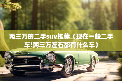 两三万的二手suv推荐（现在一般二手车!两三万左右都有什么车）